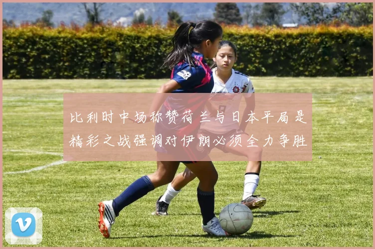 比利时中场称赞荷兰与日本平局是精彩之战强调对伊朗必须全力争胜