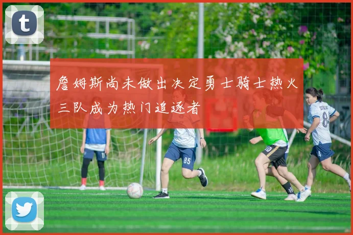 詹姆斯尚未做出决定勇士骑士热火三队成为热门追逐者