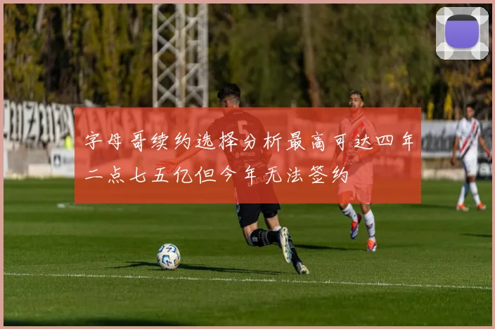 字母哥续约选择分析最高可达四年二点七五亿但今年无法签约
