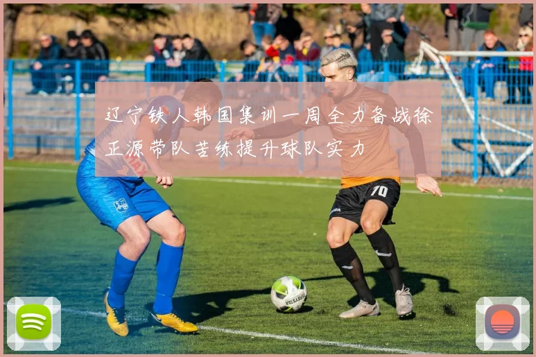 辽宁铁人韩国集训一周全力备战徐正源带队苦练提升球队实力