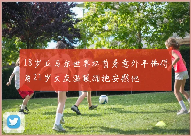 18岁亚马尔世界杯首秀意外平佛得角21岁女友温暖拥抱安慰他