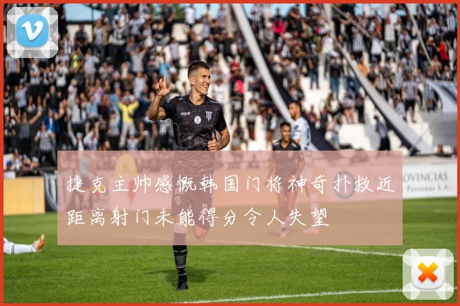 捷克主帅感慨韩国门将神奇扑救近距离射门未能得分令人失望