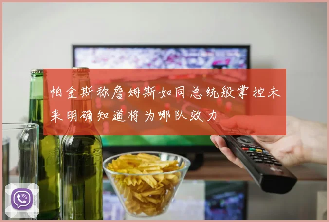 帕金斯称詹姆斯如同总统般掌控未来明确知道将为哪队效力
