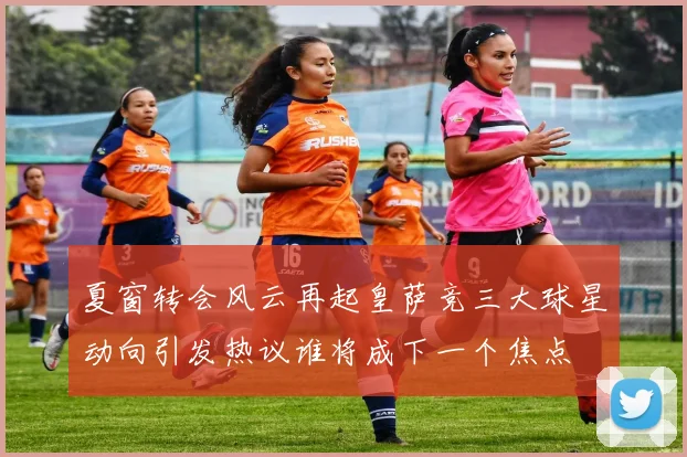 夏窗转会风云再起皇萨竞三大球星动向引发热议谁将成下一个焦点