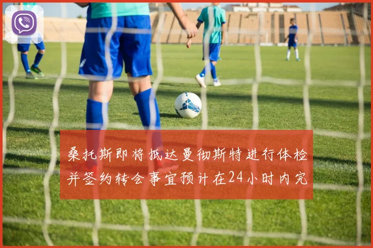 桑托斯即将抵达曼彻斯特进行体检并签约转会事宜预计在24小时内完成
