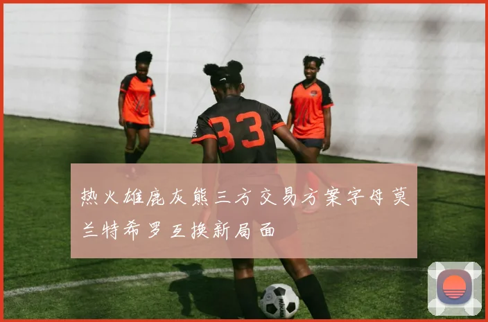 热火雄鹿灰熊三方交易方案字母莫兰特希罗互换新局面