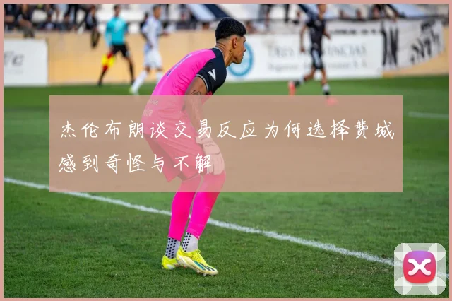 杰伦布朗谈交易反应为何选择费城感到奇怪与不解
