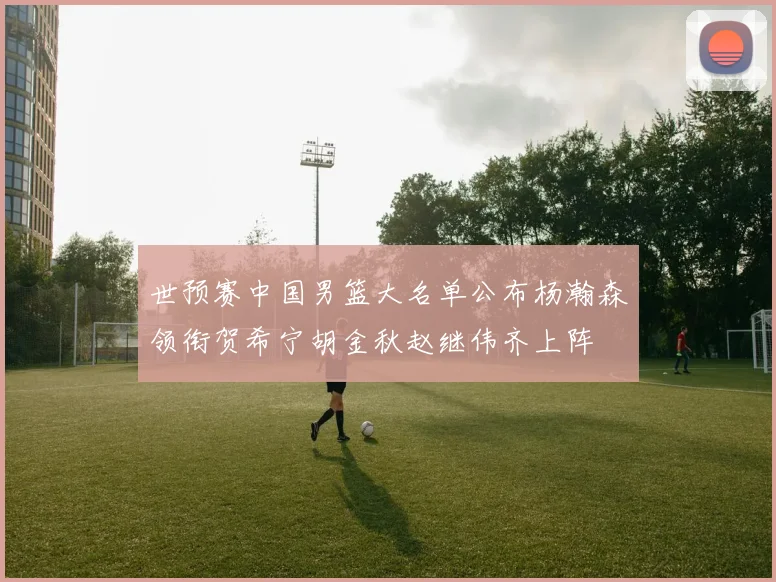 世预赛中国男篮大名单公布杨瀚森领衔贺希宁胡金秋赵继伟齐上阵