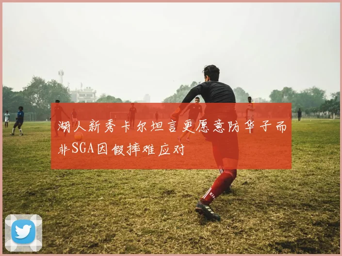 湖人新秀卡尔坦言更愿意防华子而非SGA因假摔难应对