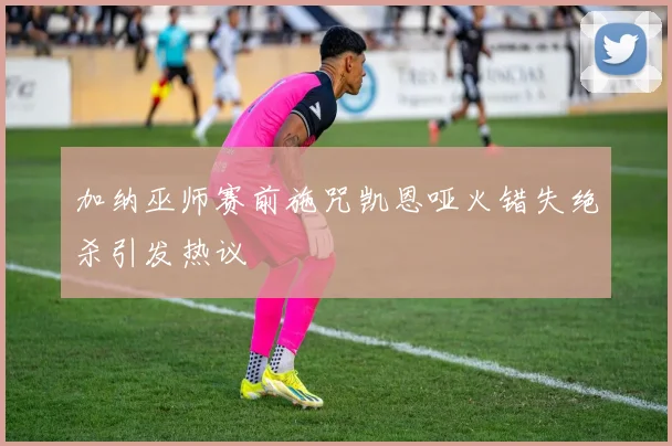 加纳巫师赛前施咒凯恩哑火错失绝杀引发热议