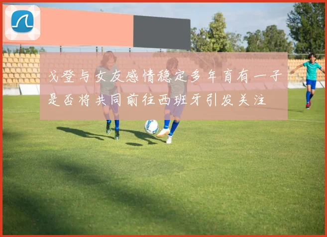 戈登与女友感情稳定多年育有一子是否将共同前往西班牙引发关注