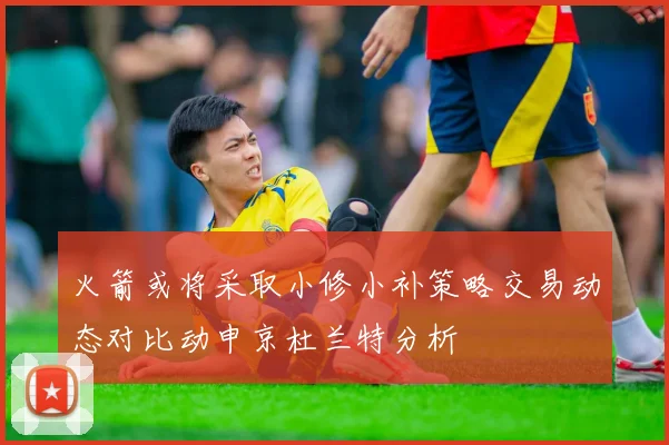 火箭或将采取小修小补策略交易动态对比动申京杜兰特分析