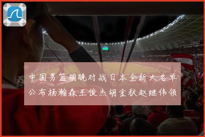 中国男篮明晚对战日本全新大名单公布杨瀚森王俊杰胡金秋赵继伟领衔出战